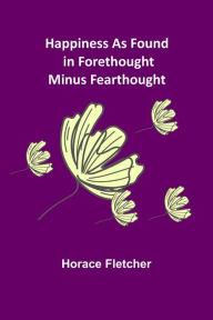 Title: Happiness as Found in Forethought Minus Fearthought, Author: Horace Fletcher