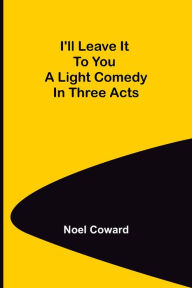 Title: I'll Leave It To You; A Light Comedy In Three Acts, Author: Noël Coward