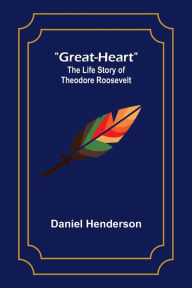 Title: Great-Heart: The Life Story of Theodore Roosevelt, Author: Daniel Henderson