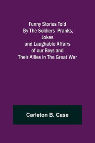Title: Funny Stories Told By The Soldiers Pranks, Jokes and Laughable Affairs of our Boys and theirAllies in the Great War, Author: Carleton B. Case