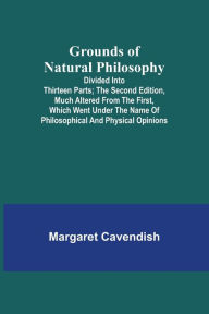 Title: Grounds of Natural Philosophy: Divided into Thirteen Parts; The Second Edition, much altered from the First, which went under the Name of Philosophical and Physical Opinions, Author: Margaret Cavendish
