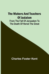 Title: The Makers and Teachers of Judaism; From the Fall of Jerusalem to the Death of Herod the Great, Author: Charles Foster Kent
