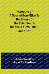 Title: Narrative of a Second Expedition to the Shores of the Polar Sea, in the Years 1825, 1826, and 1827, Author: John Franklin