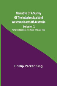 Title: Narrative of a Survey of the Intertropical and Western Coasts of Australia - Vol. 1 ; Performed between the years 1818 and 1822, Author: Phillip Parker King