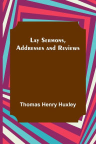 Title: Lay Sermons, Addresses and Reviews, Author: Thomas Henry Huxley