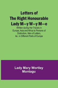 Title: Letters of the Right Honourable Lady M-y W-y M-e; Written during Her Travels in Europe, Asia and Africa to Persons of Distinction, Men of Letters, &c. in Different Parts of Europe, Author: Lady Mary Wortley Montagu