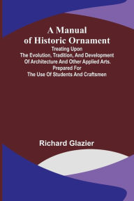 Title: A Manual of Historic Ornament; Treating upon the evolution, tradition, and development of architecture and other applied arts. Prepared for the use of students and craftsmen, Author: Richard Glazier