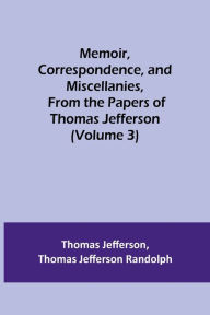 Title: Memoir, Correspondence, and Miscellanies, From the Papers of Thomas Jefferson (Volume 3), Author: Thomas Jefferson