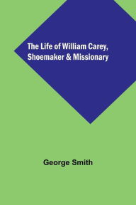 Title: The Life of William Carey, Shoemaker & Missionary, Author: George Smith