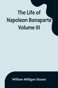 Title: The Life of Napoleon Bonaparte. Volume III, Author: William Milligan Sloane