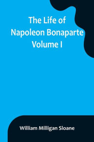 Title: The Life of Napoleon Bonaparte. Volume I, Author: William Milligan Sloane