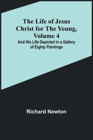 Title: The Life of Jesus Christ for the Young, Volume 4: And His Life Depicted in a Gallery of Eighty Paintings, Author: Richard Newton