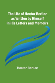 Title: The Life of Hector Berlioz as Written by Himself in His Letters and Memoirs, Author: Hector Berlioz