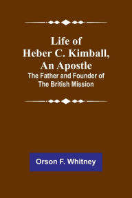 Title: Life of Heber C. Kimball, an Apostle: The Father and Founder of the British Mission, Author: Orson F. Whitney