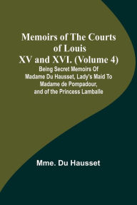 Title: Memoirs of the Courts of Louis XV and XVI. (Volume 4); Being secret memoirs of Madame Du Hausset, lady's maid to Madame de Pompadour, and of the Princess Lamballe, Author: Mme. Du Hausset