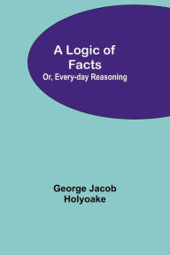 Title: A Logic of Facts; Or, Every-day Reasoning, Author: George Jacob Holyoake