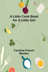 Title: A little cook book for a little girl, Author: Caroline French Benton