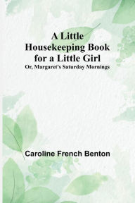 Title: A Little Housekeeping Book for a Little Girl; Or, Margaret's Saturday Mornings, Author: Caroline French Benton