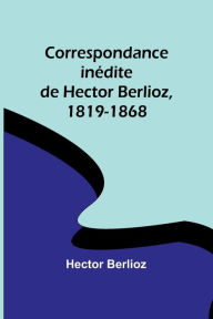 Title: Correspondance inédite de Hector Berlioz, 1819-1868, Author: Hector Berlioz