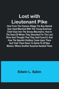 Title: Lost with Lieutenant Pike; How from the Pawnee Village the boy named Scar Head marched with the young American Chief clear into the Snowy Mountains; how in the dead of winter they searched for the Lost River and thought that they had found it; and how the, Author: Edwin L. Sabin