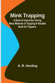 Title: Mink Trapping: A Book of Instruction Giving Many Methods of Trapping A Valuable Book for Trappers., Author: A. R. Harding