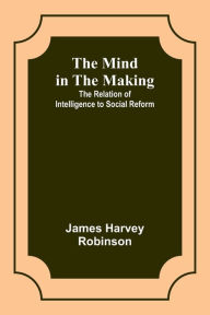 Title: The Mind in the Making: The Relation of Intelligence to Social Reform, Author: James Harvey Robinson