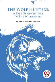 Title: The Wolf Hunters: A Tale Of Adventure In The Wilderness, Author: James Oliver Curwood