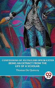 Title: Confessions Of An English Opium-Eater Being An Extract From The Life Of A Scholar., Author: Thomas De Quincey