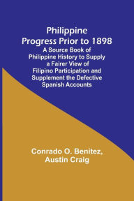 Title: Philippine Progress Prior to 1898; A Source Book of Philippine History to Supply a Fairer View of Filipino Participation and Supplement the Defective Spanish Accounts, Author: Conrado O. Benitez