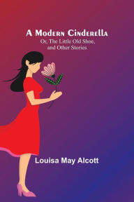 Title: A Modern Cinderella; Or, The Little Old Shoe, and Other Stories, Author: Louisa May Alcott