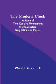 Title: The Modern Clock; A Study of Time Keeping Mechanism; Its Construction, Regulation and Repair, Author: Ward L. Goodrich