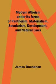 Title: Modern Atheism under its forms of Pantheism, Materialism, Secularism, Development, and Natural Laws, Author: James Buchanan