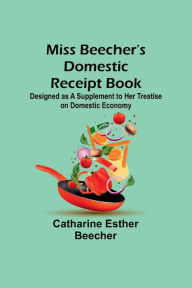 Title: Miss Beecher's Domestic Receipt Book; Designed as a Supplement to Her Treatise on Domestic Economy, Author: Catharine Esther Beecher