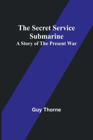 Title: The Secret Service Submarine: A Story of the Present War, Author: Guy Thorne