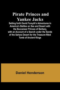 Title: Pirate Princes and Yankee Jacks ; Setting forth David Forsyth's Adventures in America's Battles on Sea and Desert with the Buccaneer Princes of Barbary, with an Account of a Search under the Sands of the Sahara Desert for the Treasure-filled Tomb of Ancie, Author: Daniel Henderson