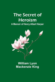 Title: The Secret of Heroism: A Memoir of Henry Albert Harper, Author: William Lyon King