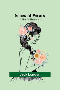 Title: Scorn of Women: A Play In Three Acts, Author: Jack London