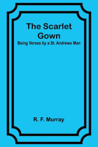 Title: The Scarlet Gown: Being Verses by a St. Andrews Man, Author: R. F. Murray