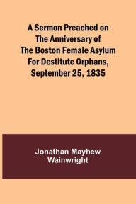 Title: A Sermon Preached on the Anniversary of the Boston Female Asylum for Destitute Orphans, September 25, 1835, Author: Jonathan Mayhew Wainwright