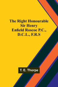 Title: The Right Honourable Sir Henry Enfield Roscoe P.C., D.C.L., F.R.S, Author: T. E. Thorpe