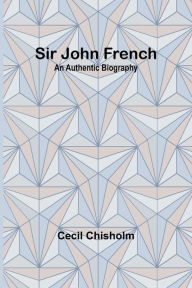 Title: Sir John French: An Authentic Biography, Author: Cecil Chisholm