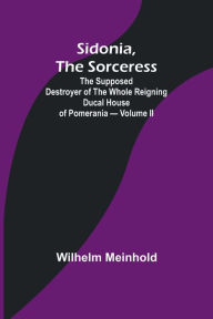 Title: Sidonia, the Sorceress: the Supposed Destroyer of the Whole Reigning Ducal House of Pomerania - Volume II, Author: Wilhelm Meinhold
