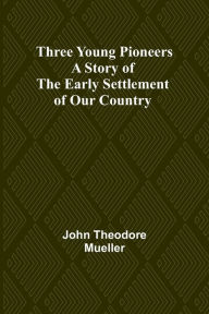 Title: Three Young Pioneers A Story of the Early Settlement of Our Country, Author: John Theodore Mueller