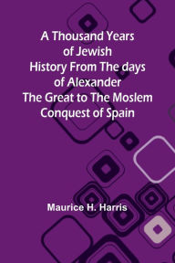 Title: A Thousand Years of Jewish History From the days of Alexander the Great to the Moslem Conquest of Spain, Author: Maurice Harris