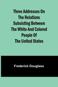 Title: Three addresses on the relations subsisting between the white and colored people of the United States, Author: Frederick Douglass