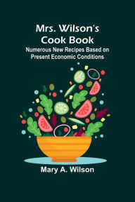 Title: Mrs. Wilson's Cook Book; Numerous New Recipes Based on Present Economic Conditions, Author: Mary A Wilson