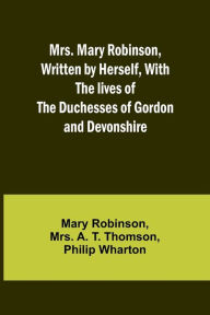 Title: Mrs. Mary Robinson, Written by Herself, With the lives of the Duchesses of Gordon and Devonshire, Author: Mary Robinson