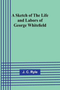 Title: A Sketch of the Life and Labors of George Whitefield, Author: J C Ryle
