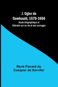 Title: J. Ogier de Gombauld, 1570-1666; ï¿½tude biographique et littï¿½raire sur sa vie et ses ouvrages, Author: Renï Pocard Kerviler