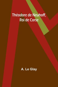 Title: Thï¿½odore de Neuhoff, Roi de Corse, Author: A Le Glay